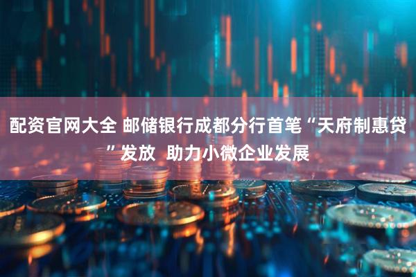 配资官网大全 邮储银行成都分行首笔“天府制惠贷”发放  助力小微企业发展