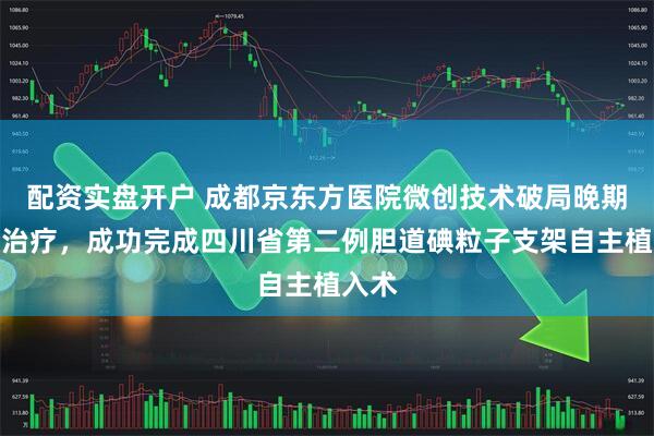 配资实盘开户 成都京东方医院微创技术破局晚期肿瘤治疗，成功完成四川省第二例胆道碘粒子支架自主植入术