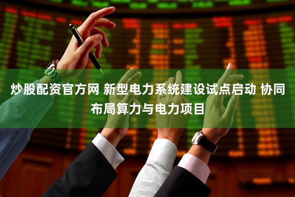 炒股配资官方网 新型电力系统建设试点启动 协同布局算力与电力项目