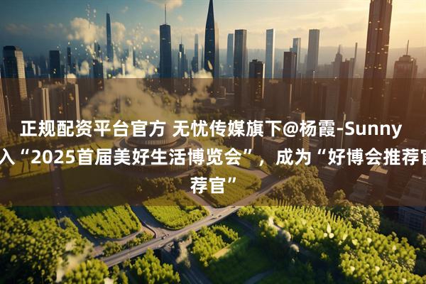 正规配资平台官方 无忧传媒旗下@杨霞-Sunny 加入“2025首届美好生活博览会”，成为“好博会推荐官”