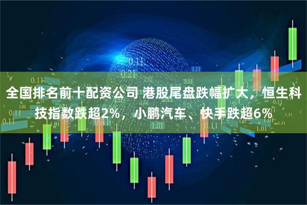 全国排名前十配资公司 港股尾盘跌幅扩大，恒生科技指数跌超2%，小鹏汽车、快手跌超6%