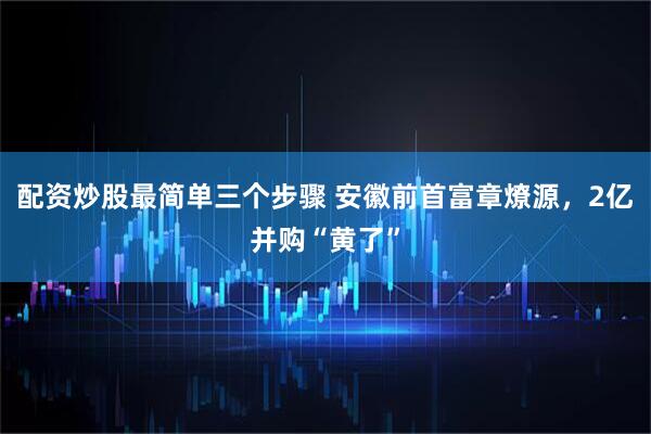 配资炒股最简单三个步骤 安徽前首富章燎源，2亿并购“黄了”