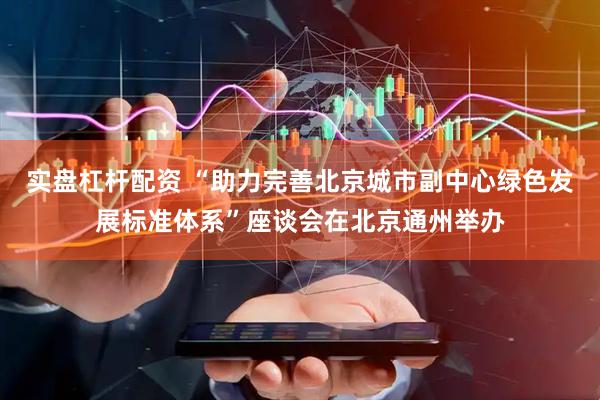实盘杠杆配资 “助力完善北京城市副中心绿色发展标准体系”座谈会在北京通州举办