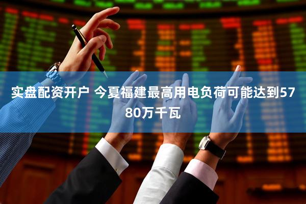 实盘配资开户 今夏福建最高用电负荷可能达到5780万千瓦