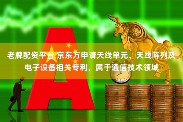老牌配资平台 京东方申请天线单元、天线阵列及电子设备相关专利，属于通信技术领域