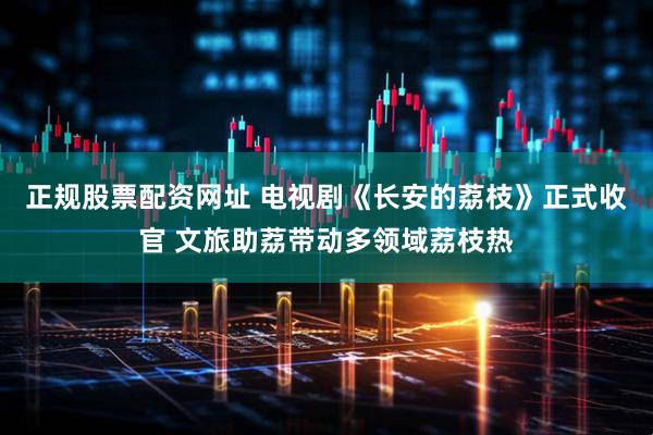 正规股票配资网址 电视剧《长安的荔枝》正式收官 文旅助荔带动多领域荔枝热