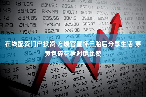 在线配资门户投资 方媛官宣怀三胎后分享生活 穿黄色碎花裙对镜比赞