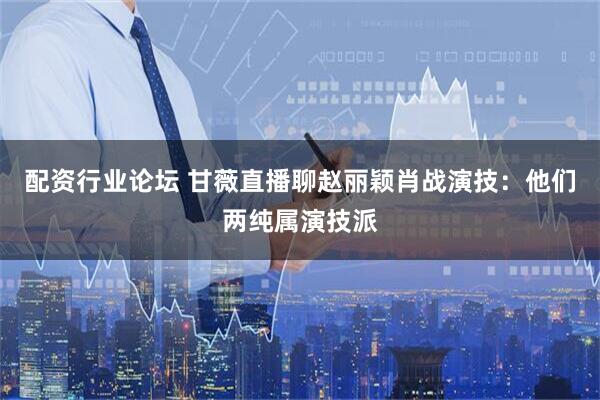 配资行业论坛 甘薇直播聊赵丽颖肖战演技：他们两纯属演技派