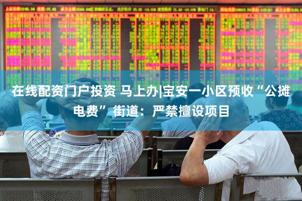 在线配资门户投资 马上办|宝安一小区预收“公摊电费” 街道：严禁擅设项目