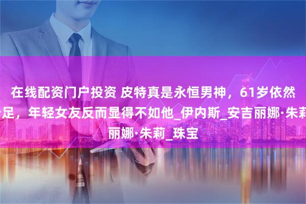 在线配资门户投资 皮特真是永恒男神，61岁依然帅气十足，年轻女友反而显得不如他_伊内斯_安吉丽娜·朱莉_珠宝