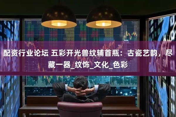 配资行业论坛 五彩开光兽纹辅首瓶：古瓷艺韵，尽藏一器_纹饰_文化_色彩