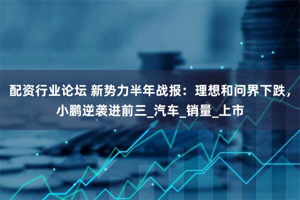 配资行业论坛 新势力半年战报：理想和问界下跌，小鹏逆袭进前三_汽车_销量_上市