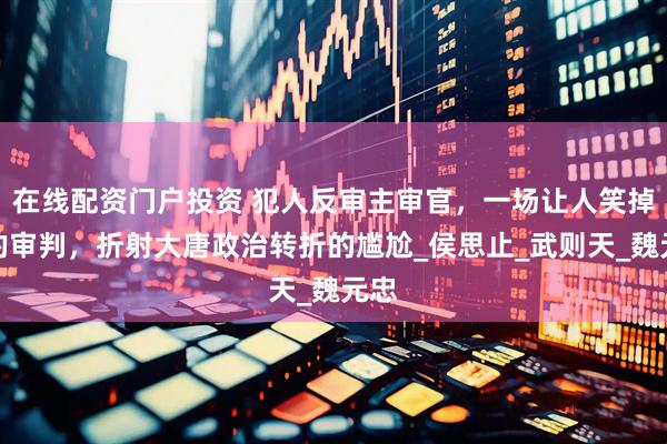 在线配资门户投资 犯人反审主审官，一场让人笑掉牙的审判，折射大唐政治转折的尴尬_侯思止_武则天_魏元忠