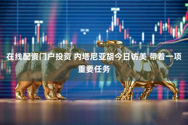 在线配资门户投资 内塔尼亚胡今日访美 带着一项重要任务