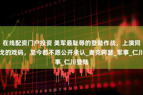 在线配资门户投资 美军最耻辱的登陆作战，上演同室操戈的戏码，至今都不愿公开承认_麦克阿瑟_军事_仁川登陆