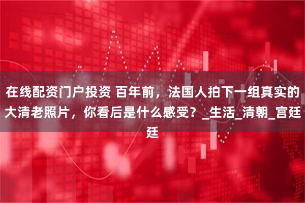 在线配资门户投资 百年前，法国人拍下一组真实的大清老照片，你看后是什么感受？_生活_清朝_宫廷