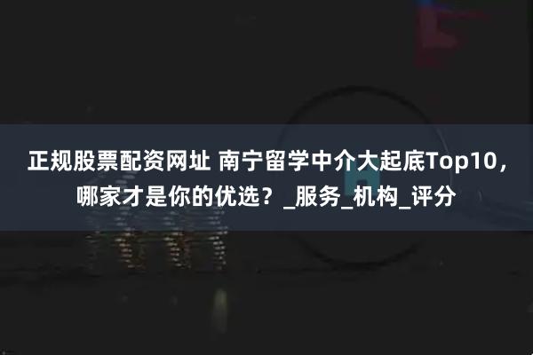 正规股票配资网址 南宁留学中介大起底Top10，哪家才是你的优选？_服务_机构_评分