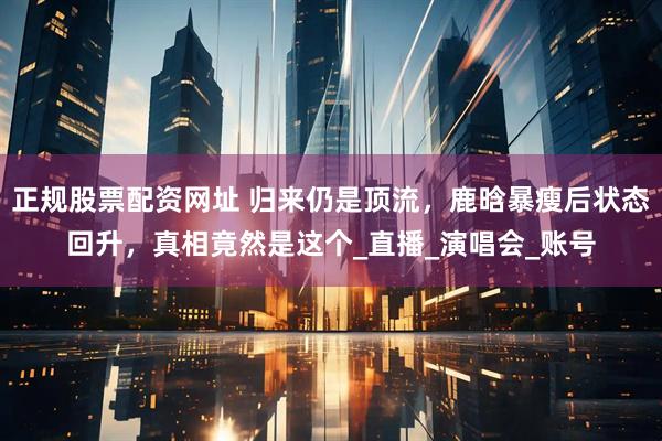 正规股票配资网址 归来仍是顶流，鹿晗暴瘦后状态回升，真相竟然是这个_直播_演唱会_账号