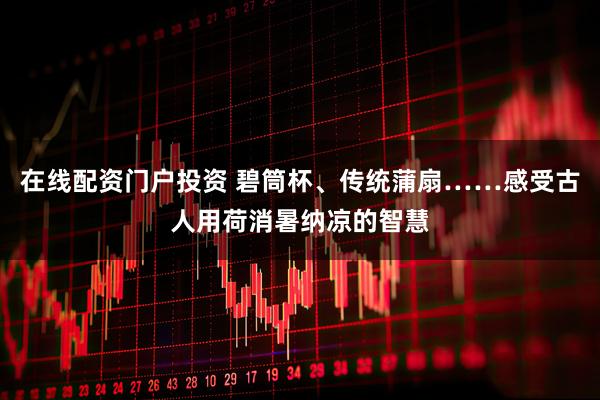 在线配资门户投资 碧筒杯、传统蒲扇……感受古人用荷消暑纳凉的智慧